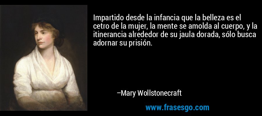 Impartido desde la infancia que la belleza es el cetro de la mujer, la mente se amolda al cuerpo, y la itinerancia alrededor de su jaula dorada, sólo busca adornar su prisión. – Mary Wollstonecraft