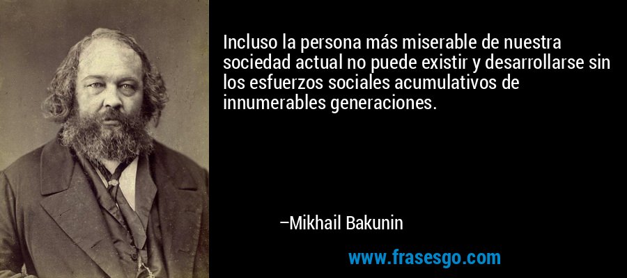 Incluso la persona más miserable de nuestra sociedad actual no puede existir y desarrollarse sin los esfuerzos sociales acumulativos de innumerables generaciones. – Mikhail Bakunin