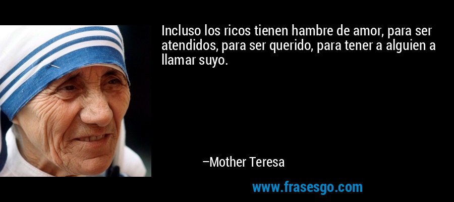 Incluso los ricos tienen hambre de amor, para ser atendidos, para ser querido, para tener a alguien a llamar suyo. – Mother Teresa
