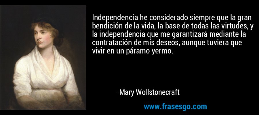Independencia he considerado siempre que la gran bendición de la vida, la base de todas las virtudes, y la independencia que me garantizará mediante la contratación de mis deseos, aunque tuviera que vivir en un páramo yermo. – Mary Wollstonecraft