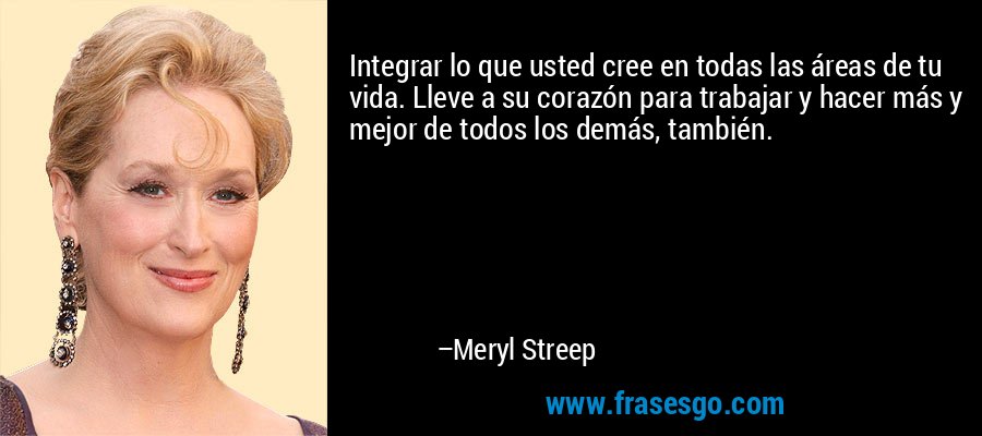 Integrar lo que usted cree en todas las áreas de tu vida. Lleve a su corazón para trabajar y hacer más y mejor de todos los demás, también. – Meryl Streep