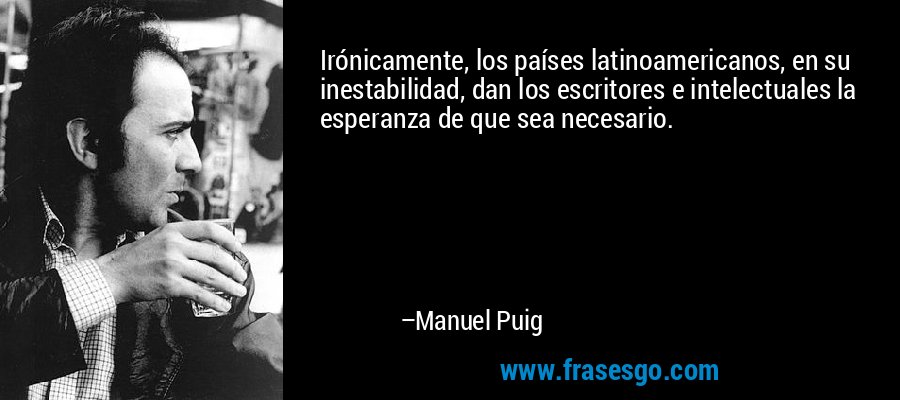 Irónicamente, los países latinoamericanos, en su inestabilidad, dan los escritores e intelectuales la esperanza de que sea necesario. – Manuel Puig