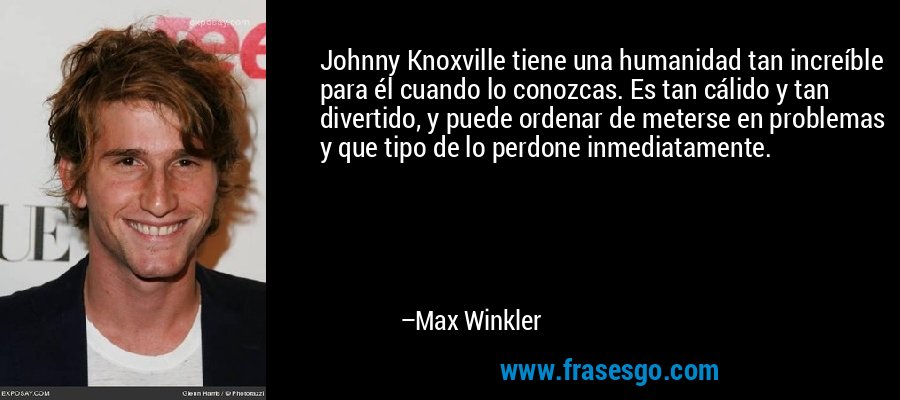 Johnny Knoxville tiene una humanidad tan increíble para él cuando lo conozcas. Es tan cálido y tan divertido, y puede ordenar de meterse en problemas y que tipo de lo perdone inmediatamente. – Max Winkler