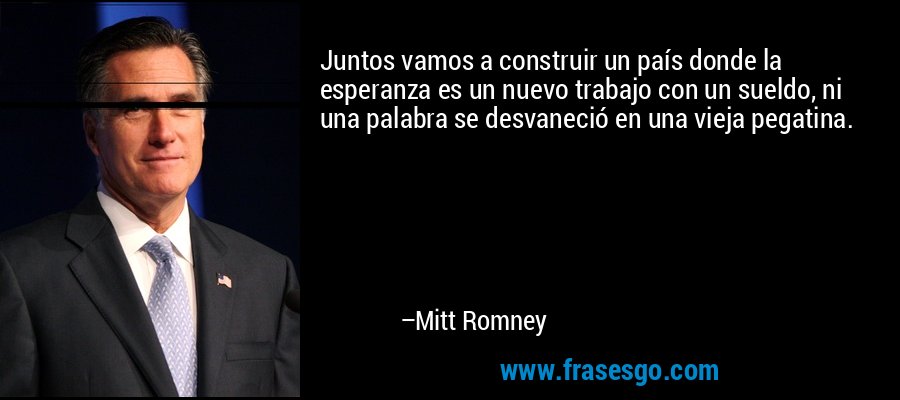 Juntos vamos a construir un país donde la esperanza es un nuevo trabajo con un sueldo, ni una palabra se desvaneció en una vieja pegatina. – Mitt Romney