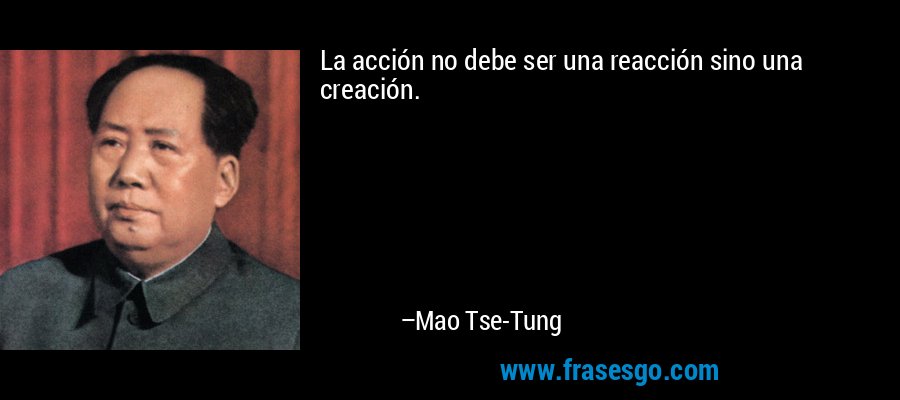 La acción no debe ser una reacción sino una creación. – Mao Tse-Tung