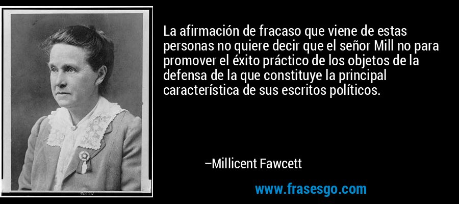 La afirmación de fracaso que viene de estas personas no quiere decir que el señor Mill no para promover el éxito práctico de los objetos de la defensa de la que constituye la principal característica de sus escritos políticos. – Millicent Fawcett
