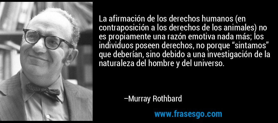La afirmación de los derechos humanos (en contraposición a los derechos de los animales) no es propiamente una razón emotiva nada más; los individuos poseen derechos, no porque “sintamos” que deberían, sino debido a una investigación de la naturaleza del hombre y del universo. – Murray Rothbard