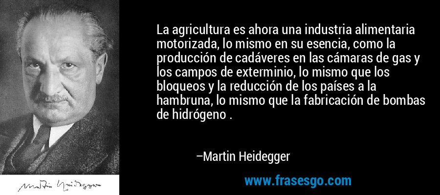 La agricultura es ahora una industria alimentaria motorizada, lo mismo en su esencia, como la producción de cadáveres en las cámaras de gas y los campos de exterminio, lo mismo que los bloqueos y la reducción de los países a la hambruna, lo mismo que la fabricación de bombas de hidrógeno . – Martin Heidegger