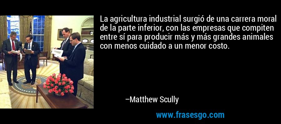 La agricultura industrial surgió de una carrera moral de la parte inferior, con las empresas que compiten entre sí para producir más y más grandes animales con menos cuidado a un menor costo. – Matthew Scully