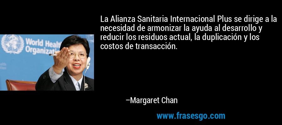La Alianza Sanitaria Internacional Plus se dirige a la necesidad de armonizar la ayuda al desarrollo y reducir los residuos actual, la duplicación y los costos de transacción. – Margaret Chan