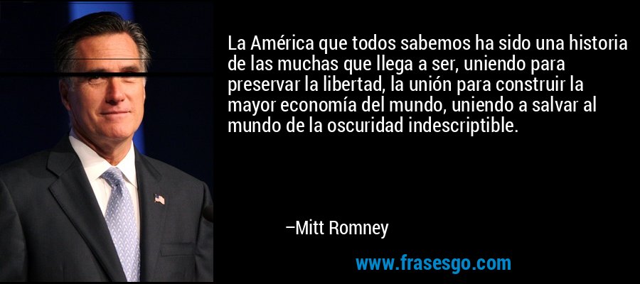La América que todos sabemos ha sido una historia de las muchas que llega a ser, uniendo para preservar la libertad, la unión para construir la mayor economía del mundo, uniendo a salvar al mundo de la oscuridad indescriptible. – Mitt Romney