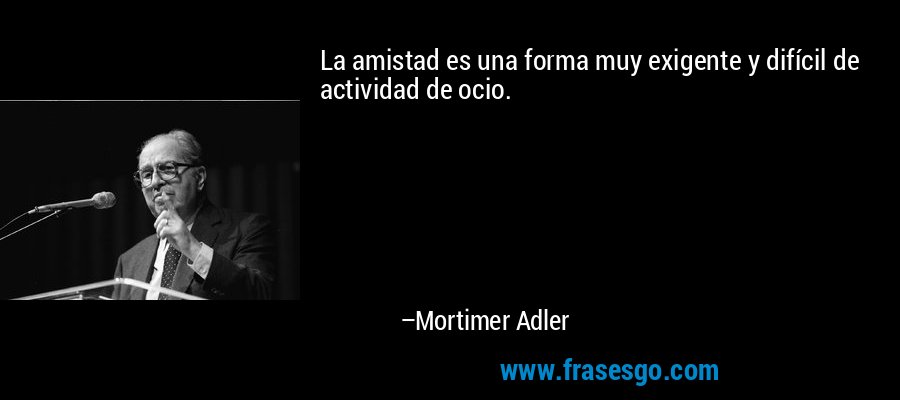 La amistad es una forma muy exigente y difícil de actividad de ocio. – Mortimer Adler
