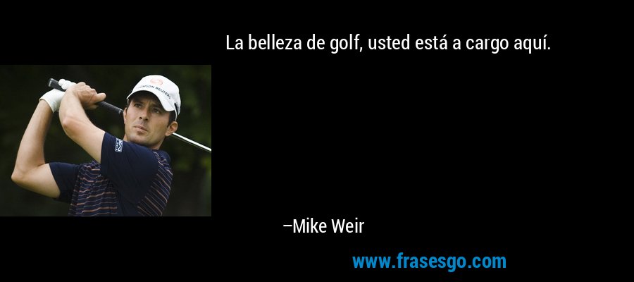 La belleza de golf, usted está a cargo aquí. – Mike Weir