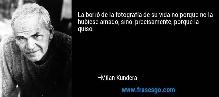 La borró de la fotografía de su vida no porque no la hubiese amado, sino, precisamente, porque la quiso. – Milan Kundera