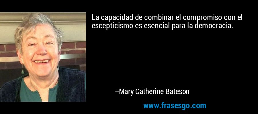La capacidad de combinar el compromiso con el escepticismo es esencial para la democracia. – Mary Catherine Bateson