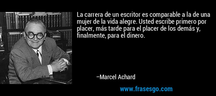 La carrera de un escritor es comparable a la de una mujer de la vida alegre. Usted escribe primero por placer, más tarde para el placer de los demás y, finalmente, para el dinero. – Marcel Achard
