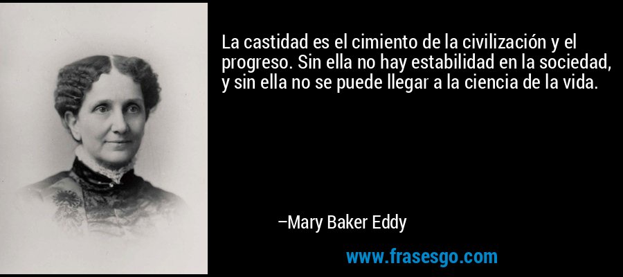 La castidad es el cimiento de la civilización y el progreso. Sin ella no hay estabilidad en la sociedad, y sin ella no se puede llegar a la ciencia de la vida. – Mary Baker Eddy