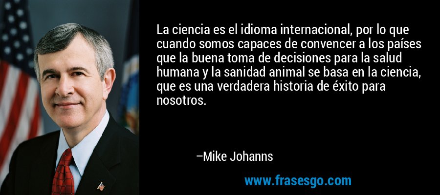 La ciencia es el idioma internacional, por lo que cuando somos capaces de convencer a los países que la buena toma de decisiones para la salud humana y la sanidad animal se basa en la ciencia, que es una verdadera historia de éxito para nosotros. – Mike Johanns
