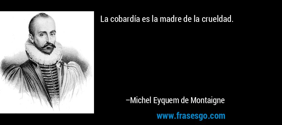 La cobardía es la madre de la crueldad. – Michel Eyquem de Montaigne