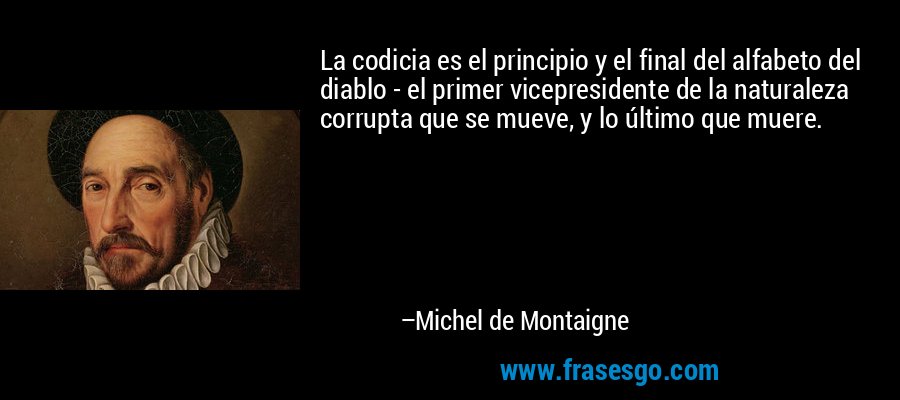La codicia es el principio y el final del alfabeto del diablo - el primer vicepresidente de la naturaleza corrupta que se mueve, y lo último que muere. – Michel de Montaigne