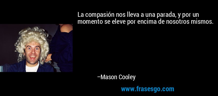 La compasión nos lleva a una parada, y por un momento se eleve por encima de nosotros mismos. – Mason Cooley