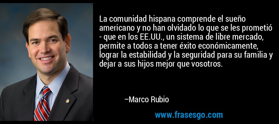 La comunidad hispana comprende el sueño americano y no han olvidado lo que se les prometió - que en los EE.UU., un sistema de libre mercado, permite a todos a tener éxito económicamente, lograr la estabilidad y la seguridad para su familia y dejar a sus hijos mejor que vosotros. – Marco Rubio