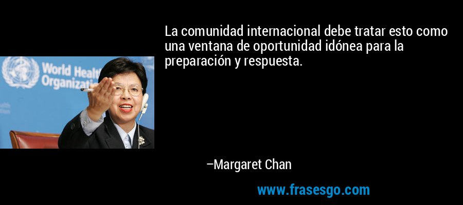 La comunidad internacional debe tratar esto como una ventana de oportunidad idónea para la preparación y respuesta. – Margaret Chan