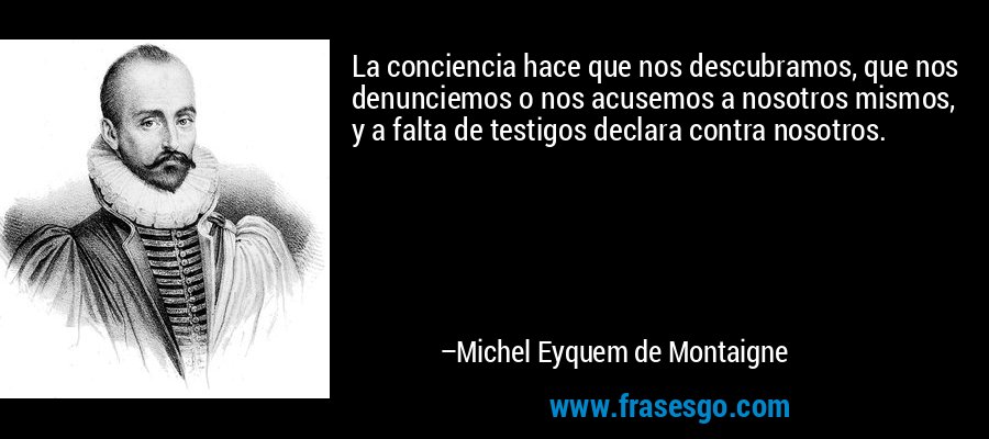 La conciencia hace que nos descubramos, que nos denunciemos o nos acusemos a nosotros mismos, y a falta de testigos declara contra nosotros. – Michel Eyquem de Montaigne