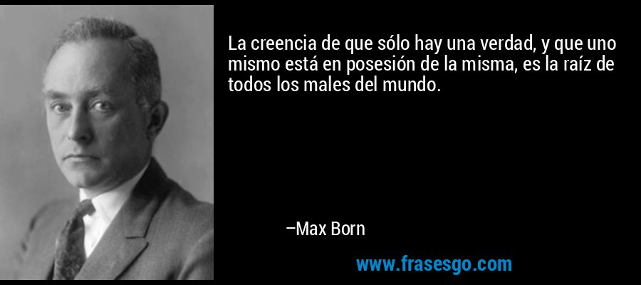 La creencia de que sólo hay una verdad, y que uno mismo está en posesión de la misma, es la raíz de todos los males del mundo. – Max Born