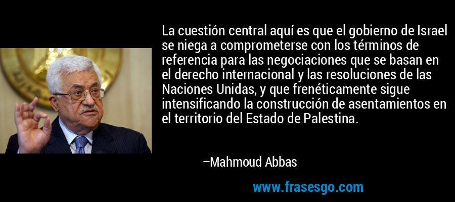 La cuestión central aquí es que el gobierno de Israel se niega a comprometerse con los términos de referencia para las negociaciones que se basan en el derecho internacional y las resoluciones de las Naciones Unidas, y que frenéticamente sigue intensificando la construcción de asentamientos en el territorio del Estado de Palestina. – Mahmoud Abbas