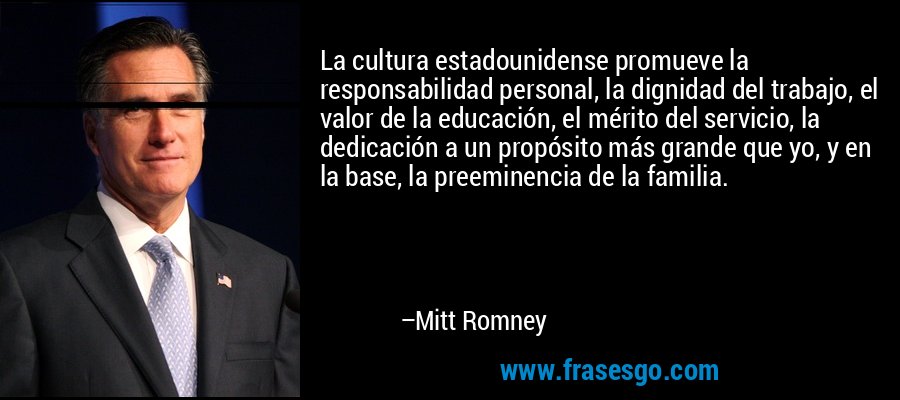 La cultura estadounidense promueve la responsabilidad personal, la dignidad del trabajo, el valor de la educación, el mérito del servicio, la dedicación a un propósito más grande que yo, y en la base, la preeminencia de la familia. – Mitt Romney