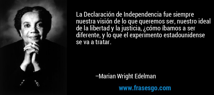 La Declaración de Independencia fue siempre nuestra visión de lo que queremos ser, nuestro ideal de la libertad y la justicia, ¿cómo íbamos a ser diferente, y lo que el experimento estadounidense se va a tratar. – Marian Wright Edelman