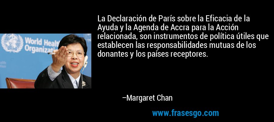 La Declaración de París sobre la Eficacia de la Ayuda y la Agenda de Accra para la Acción relacionada, son instrumentos de política útiles que establecen las responsabilidades mutuas de los donantes y los países receptores. – Margaret Chan