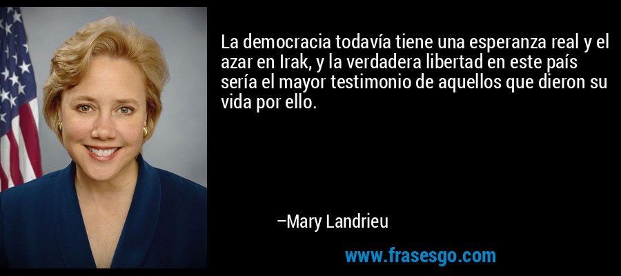 La democracia todavía tiene una esperanza real y el azar en Irak, y la verdadera libertad en este país sería el mayor testimonio de aquellos que dieron su vida por ello. – Mary Landrieu