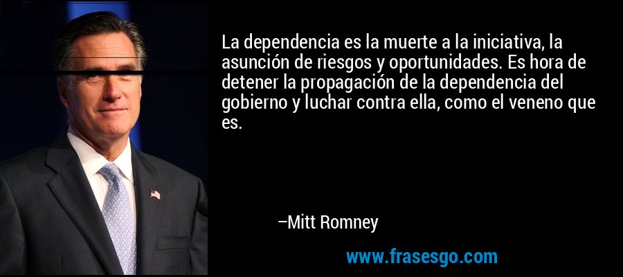 La dependencia es la muerte a la iniciativa, la asunción de riesgos y oportunidades. Es hora de detener la propagación de la dependencia del gobierno y luchar contra ella, como el veneno que es. – Mitt Romney