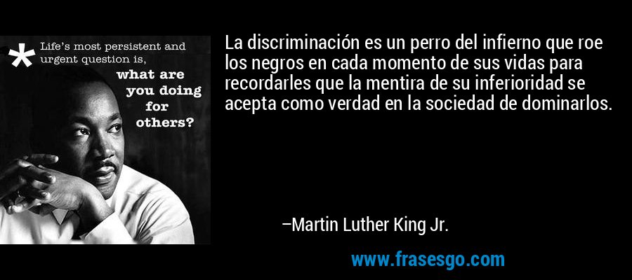 La discriminación es un perro del infierno que roe los negros en cada momento de sus vidas para recordarles que la mentira de su inferioridad se acepta como verdad en la sociedad de dominarlos. – Martin Luther King Jr.