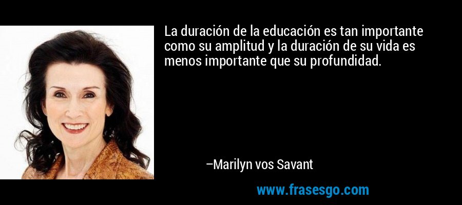 La duración de la educación es tan importante como su amplitud y la duración de su vida es menos importante que su profundidad. – Marilyn vos Savant