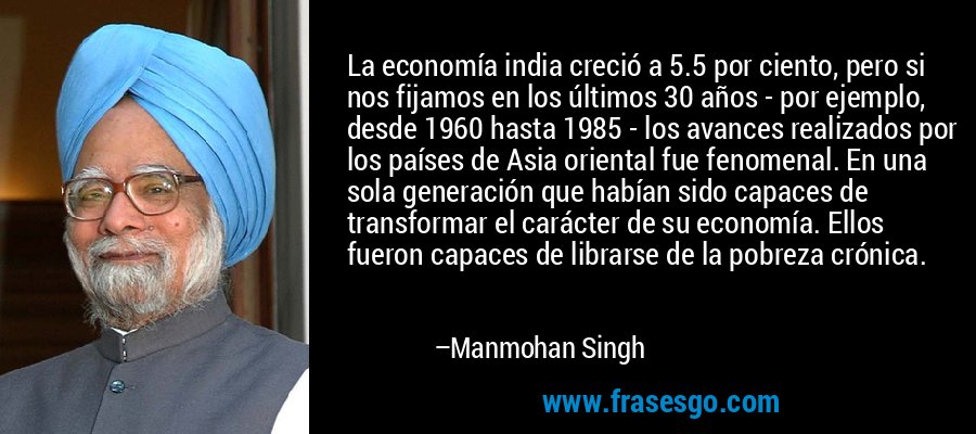 La economía india creció a 5.5 por ciento, pero si nos fijamos en los últimos 30 años - por ejemplo, desde 1960 hasta 1985 - los avances realizados por los países de Asia oriental fue fenomenal. En una sola generación que habían sido capaces de transformar el carácter de su economía. Ellos fueron capaces de librarse de la pobreza crónica. – Manmohan Singh
