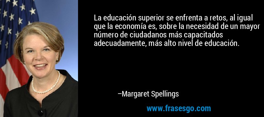 La educación superior se enfrenta a retos, al igual que la economía es, sobre la necesidad de un mayor número de ciudadanos más capacitados adecuadamente, más alto nivel de educación. – Margaret Spellings