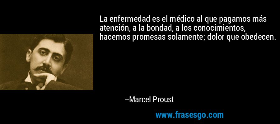 La enfermedad es el médico al que pagamos más atención, a la bondad, a los conocimientos, hacemos promesas solamente; dolor que obedecen. – Marcel Proust