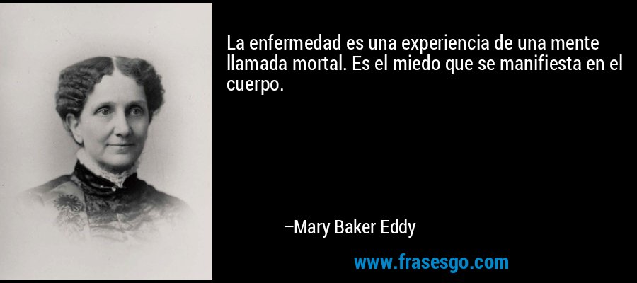 La enfermedad es una experiencia de una mente llamada mortal. Es el miedo que se manifiesta en el cuerpo. – Mary Baker Eddy