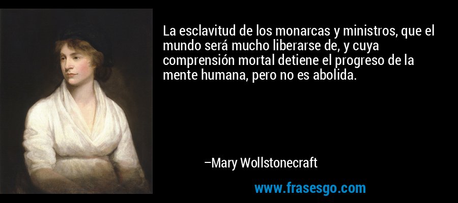 La esclavitud de los monarcas y ministros, que el mundo será mucho liberarse de, y cuya comprensión mortal detiene el progreso de la mente humana, pero no es abolida. – Mary Wollstonecraft