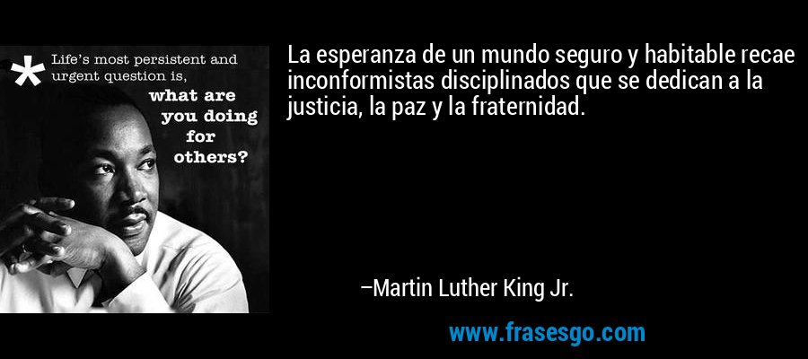 La esperanza de un mundo seguro y habitable recae inconformistas disciplinados que se dedican a la justicia, la paz y la fraternidad. – Martin Luther King Jr.