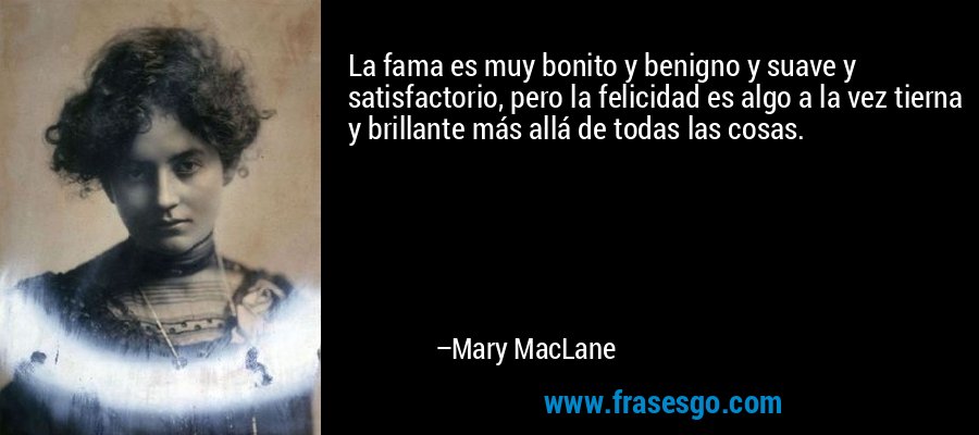 La fama es muy bonito y benigno y suave y satisfactorio, pero la felicidad es algo a la vez tierna y brillante más allá de todas las cosas. – Mary MacLane