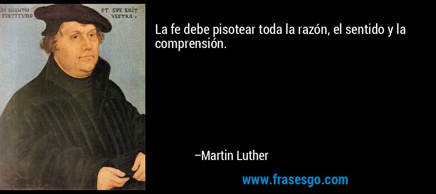 La fe debe pisotear toda la razón, el sentido y la comprensión. – Martin Luther