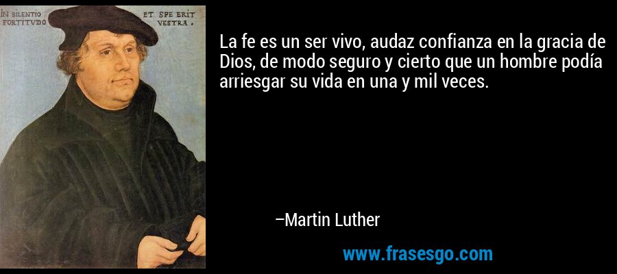 La fe es un ser vivo, audaz confianza en la gracia de Dios, de modo seguro y cierto que un hombre podía arriesgar su vida en una y mil veces. – Martin Luther