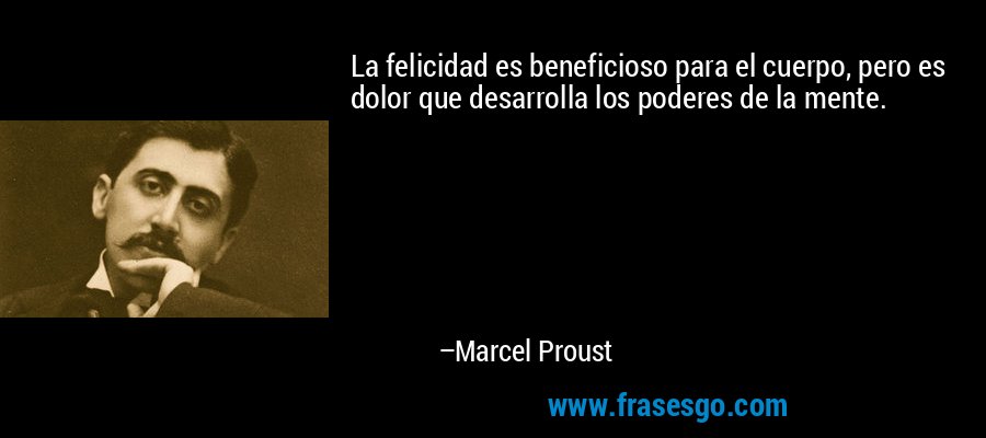 La felicidad es beneficioso para el cuerpo, pero es dolor que desarrolla los poderes de la mente. – Marcel Proust