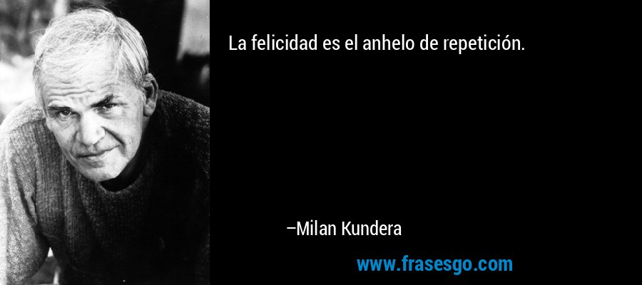 La felicidad es el anhelo de repetición. – Milan Kundera
