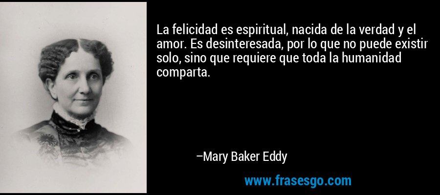 La felicidad es espiritual, nacida de la verdad y el amor. Es desinteresada, por lo que no puede existir solo, sino que requiere que toda la humanidad comparta. – Mary Baker Eddy