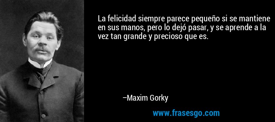 La felicidad siempre parece pequeño si se mantiene en sus manos, pero lo dejó pasar, y se aprende a la vez tan grande y precioso que es. – Maxim Gorky